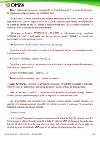 Curso Excel 2010 – Alfredo Rico – RicoSoft 2011 266
Tipo = indica cuando vencen los pagos(0 al final del periodo 1 al inicio del periodo).
Si el argumento tipo se omite, se considera cero.
Por Ejemplo: Vamos a plantearnos ahorrar dinero hasta una fecha límite y con una
fecha de inicio. Con un ingreso inicial de 2.000 €, sabemos que interes devengado por
la cuenta de ahorro es del 7%, vamos a ingresar cada més 100 € y vamos a esperar 12
meses (1 año) a ver que resultado nos ofrece.
Utilizamos la función VF(7%/12;12;-100;-2000) y obtenemos como resultado
3.383,84 €, lo cual no está nada mal, ya que hemos ganado 183,84 € en un año sin
hacer nada, simplemente ahorrando.
Función VF.PLAN(capital; plan_serie_de_tasas)
Devuelve el valor futuro de un capital inicial después de aplicar una serie de tasas de
interés compuesto.
Función VNA(tasa; valor1; valor2; ...)
Devuelve el valor neto actual de una inversión a partir de una tasa de descuentos y
una serie de pagos futuros.
Sintaxis VNA(tasa;valor 1; valor 2;.......)
Tasa = es la tasa de descuento durante un periodo
Valor 1; valor 2..... son de 1 a 29 argumentos que representan los pagos e ingresos.
Valor 1; valor 2.. deben tener la misma duración y ocurrir al final de cada periodo.
VNA usa el valor 1; valor 2; .... para interpretar el orden de los flujos de caja. Deberá
introducirse los valores de pagos y de los ingresos en el orden adecuado.
Los argumentos que consisten en números, celdas vacías, valores lógicos, se
cuentan, los argumentos que consisten en valores de error o texto que no se pueden
traducir a números se pasan por alto.
Observaciones:
La inversión VNA comienza un periodo antes de la fecha del flujo de caja de valor 1 y
termina con el ultimo flujo de caja de la lista. Él cálculo VNA se basa en flujos de caja
futuros. Si el primer flujo de caja ocurre al inicio del primer periodo, el primer valor se
deberá agregar al resultado VNA, que no se incluye en los argumentos valores.
 