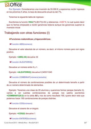 Curso Excel 2010 – Alfredo Rico – RicoSoft 2011 267
Por Ejemplo: Consideramos una inversión de 55.000 € y esperamos recibir ingresos
en los próximos 5 años, la tasa de descuento anual es del 7%,
Tenemos la siguiente tabla de ingresos:
Escribimos la función VNA(7%;B3:F3)+A3 y obtenemos -4.657 €, lo cual quiere decir
que no hemos empezado a recibir ganancias todavía aunque las ganancias superan la
inversión inicial
Trabajando con otras funciones (I)
Funciones matemáticas y trigonométricas:
Función ABS(número)
Devuelve el valor absoluto de un número, es decir, el mísmo número pero con signo
positivo.
Ejemplo: =ABS(-34) devuelve 34
Función ALEATORIO()
Devuelve un número entre 0 y 1.
Ejemplo: =ALEATORIO() devuelve 0,345511245
Función COMBINAT(número;tamaño)
Devuelve el número de combinaciones posibles de un determinado tamaño a partir
de un número determinado de elementos.
Ejemplo: Tenemos una clase de 20 alumnos y queremos formar parejas (tamaño 2),
vamos a ver cuántas combinaciones de parejas nos saldría escribimos
=COMBINAT(20;2) en la celda A5 y nos da como resultado 190, quiere decir esto que
podemos hacer 190 combinaciones de parejas distintas.
Función COS(número)
Devuelve el coseno de un ángulo.
Ejemplo: =COS(0) devuelve 1
Función ENTERO(número)
 