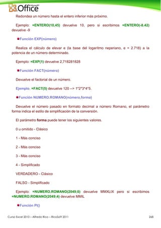 Curso Excel 2010 – Alfredo Rico – RicoSoft 2011 268
Redondea un número hasta el entero inferior más próximo.
Ejemplo: =ENTERO(10,45) devuelve 10, pero si escribimos =ENTERO(-8.42)
devuelve -9
Función EXP(número)
Realiza el cálculo de elevar e (la base del logarítmo neperiano, e = 2.718) a la
potencia de un número determinado.
Ejemplo: =EXP(1) devuelve 2,718281828
Función FACT(número)
Devuelve el factorial de un número.
Ejemplo. =FACT(5) devuelve 120 --> 1*2*3*4*5.
Función NUMERO.ROMANO(número,forma)
Devuelve el número pasado en formato decimal a número Romano, el parámetro
forma indica el estilo de simplificación de la conversión.
El parámetro forma puede tener los siguientes valores.
0 u omitido - Clásico
1 - Más conciso
2 - Más conciso
3 - Más conciso
4 - Simplificado
VERDADERO - Clásico
FALSO - Simplificado
Ejemplo: =NUMERO.ROMANO(2049;0) devuelve MMXLIX pero si escribimos
=NUMERO.ROMANO(2049;4) devuelve MMIL
Función PI()
 