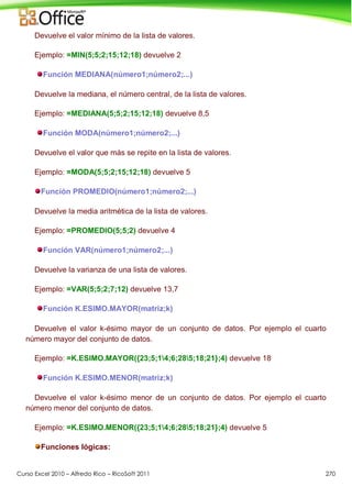 Curso Excel 2010 – Alfredo Rico – RicoSoft 2011 270
Devuelve el valor mínimo de la lista de valores.
Ejemplo: =MIN(5;5;2;15;12;18) devuelve 2
Función MEDIANA(número1;número2;...)
Devuelve la mediana, el número central, de la lista de valores.
Ejemplo: =MEDIANA(5;5;2;15;12;18) devuelve 8,5
Función MODA(número1;número2;...)
Devuelve el valor que más se repite en la lista de valores.
Ejemplo: =MODA(5;5;2;15;12;18) devuelve 5
Función PROMEDIO(número1;número2;...)
Devuelve la media aritmética de la lista de valores.
Ejemplo: =PROMEDIO(5;5;2) devuelve 4
Función VAR(número1;número2;...)
Devuelve la varianza de una lista de valores.
Ejemplo: =VAR(5;5;2;7;12) devuelve 13,7
Función K.ESIMO.MAYOR(matriz;k)
Devuelve el valor k-ésimo mayor de un conjunto de datos. Por ejemplo el cuarto
número mayor del conjunto de datos.
Ejemplo: =K.ESIMO.MAYOR({23;5;14;6;285;18;21};4) devuelve 18
Función K.ESIMO.MENOR(matriz;k)
Devuelve el valor k-ésimo menor de un conjunto de datos. Por ejemplo el cuarto
número menor del conjunto de datos.
Ejemplo: =K.ESIMO.MENOR({23;5;14;6;285;18;21};4) devuelve 5
Funciones lógicas:
 