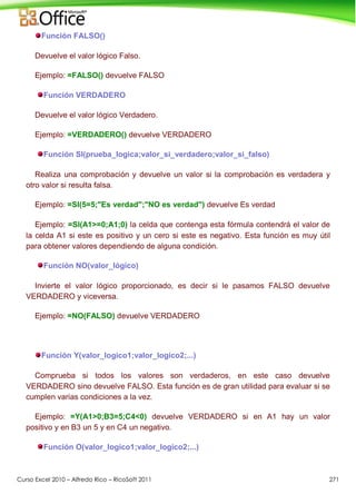 Curso Excel 2010 – Alfredo Rico – RicoSoft 2011 271
Función FALSO()
Devuelve el valor lógico Falso.
Ejemplo: =FALSO() devuelve FALSO
Función VERDADERO
Devuelve el valor lógico Verdadero.
Ejemplo: =VERDADERO() devuelve VERDADERO
Función SI(prueba_logica;valor_si_verdadero;valor_si_falso)
Realiza una comprobación y devuelve un valor si la comprobación es verdadera y
otro valor si resulta falsa.
Ejemplo: =SI(5=5;"Es verdad";"NO es verdad") devuelve Es verdad
Ejemplo: =SI(A1>=0;A1;0) la celda que contenga esta fórmula contendrá el valor de
la celda A1 si este es positivo y un cero si este es negativo. Esta función es muy útil
para obtener valores dependiendo de alguna condición.
Función NO(valor_lógico)
Invierte el valor lógico proporcionado, es decir si le pasamos FALSO devuelve
VERDADERO y viceversa.
Ejemplo: =NO(FALSO) devuelve VERDADERO
Función Y(valor_logico1;valor_logico2;...)
Comprueba si todos los valores son verdaderos, en este caso devuelve
VERDADERO sino devuelve FALSO. Esta función es de gran utilidad para evaluar si se
cumplen varias condiciones a la vez.
Ejemplo: =Y(A1>0;B3=5;C4<0) devuelve VERDADERO si en A1 hay un valor
positivo y en B3 un 5 y en C4 un negativo.
Función O(valor_logico1;valor_logico2;...)
 