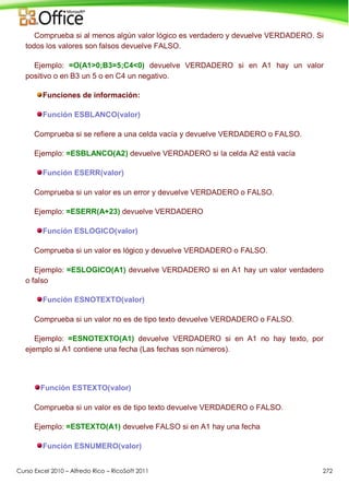 Curso Excel 2010 – Alfredo Rico – RicoSoft 2011 272
Comprueba si al menos algún valor lógico es verdadero y devuelve VERDADERO. Si
todos los valores son falsos devuelve FALSO.
Ejemplo: =O(A1>0;B3=5;C4<0) devuelve VERDADERO si en A1 hay un valor
positivo o en B3 un 5 o en C4 un negativo.
Funciones de información:
Función ESBLANCO(valor)
Comprueba si se refiere a una celda vacía y devuelve VERDADERO o FALSO.
Ejemplo: =ESBLANCO(A2) devuelve VERDADERO si la celda A2 está vacía
Función ESERR(valor)
Comprueba si un valor es un error y devuelve VERDADERO o FALSO.
Ejemplo: =ESERR(A+23) devuelve VERDADERO
Función ESLOGICO(valor)
Comprueba si un valor es lógico y devuelve VERDADERO o FALSO.
Ejemplo: =ESLOGICO(A1) devuelve VERDADERO si en A1 hay un valor verdadero
o falso
Función ESNOTEXTO(valor)
Comprueba si un valor no es de tipo texto devuelve VERDADERO o FALSO.
Ejemplo: =ESNOTEXTO(A1) devuelve VERDADERO si en A1 no hay texto, por
ejemplo si A1 contiene una fecha (Las fechas son números).
Función ESTEXTO(valor)
Comprueba si un valor es de tipo texto devuelve VERDADERO o FALSO.
Ejemplo: =ESTEXTO(A1) devuelve FALSO si en A1 hay una fecha
Función ESNUMERO(valor)
 
