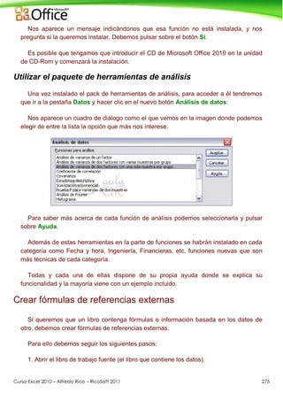 Curso Excel 2010 – Alfredo Rico – RicoSoft 2011 275
Nos aparece un mensaje indicándonos que esa función no está instalada, y nos
pregunta si la queremos instalar. Debemos pulsar sobre el botón Sí.
Es posible que tengamos que introducir el CD de Microsoft Office 2010 en la unidad
de CD-Rom y comenzará la instalación.
Utilizar el paquete de herramientas de análisis
Una vez instalado el pack de herramientas de análisis, para acceder a él tendremos
que ir a la pestaña Datos y hacer clic en el nuevo botón Análisis de datos:
Nos aparece un cuadro de diálogo como el que vemos en la imagen donde podemos
elegir de entre la lista la opción que más nos interese.
Para saber más acerca de cada función de análisis podemos seleccionarla y pulsar
sobre Ayuda.
Además de estas herramientas en la parte de funciones se habrán instalado en cada
categoría como Fecha y hora, Ingeniería, Financieras, etc, funciones nuevas que son
más técnicas de cada categoría.
Todas y cada una de ellas dispone de su propia ayuda donde se explica su
funcionalidad y la mayoría viene con un ejemplo incluido.
Crear fórmulas de referencias externas
Si queremos que un libro contenga fórmulas o información basada en los datos de
otro, debemos crear fórmulas de referencias externas.
Para ello debemos seguir los siguientes pasos:
1. Abrir el libro de trabajo fuente (el libro que contiene los datos).
 