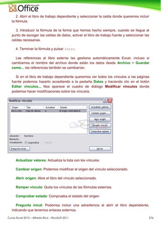 Curso Excel 2010 – Alfredo Rico – RicoSoft 2011 276
2. Abrir el libro de trabajo dependiente y seleccionar la celda donde queremos incluir
la fórmula.
3. Introducir la fórmula de la forma que hemos hecho siempre, cuando se llegue al
punto de escoger las celdas de datos, activar el libro de trabajo fuente y seleccionar las
celdas necesarias.
4. Terminar la fórmula y pulsar Intro.
Las referencias al libro externo las gestiona automáticamente Excel, incluso si
cambiamos el nombre del archivo donde están los datos desde Archivo > Guardar
como... las referencias también se cambiarían.
Si en el libro de trabajo dependiente queremos ver todos los vínculos a las páginas
fuente podemos hacerlo accediendo a la pestaña Datos y haciendo clic en el botón
Editar vínculos... Nos aparece el cuadro de diálogo Modificar vínculos donde
podemos hacer modificaciones sobre los vínculos.
Actualizar valores: Actualiza la lista con los vínculos.
Cambiar origen: Podemos modificar el origen del vínculo seleccionado.
Abrir origen: Abre el libro del vínculo seleccionado.
Romper vínculo: Quita los vínculos de las fórmulas externas.
Comprobar estado: Comprueba el estado del origen.
Pregunta inical: Podemos incluir una advertencia al abrir el libro dependiente,
indicando que tenemos enlaces externos.
 