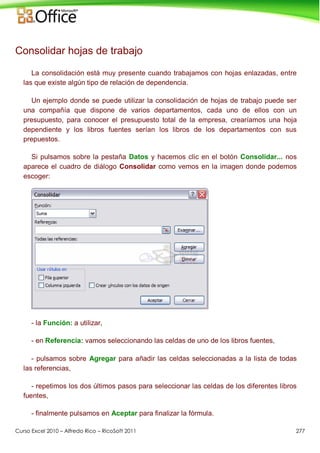 Curso Excel 2010 – Alfredo Rico – RicoSoft 2011 277
Consolidar hojas de trabajo
La consolidación está muy presente cuando trabajamos con hojas enlazadas, entre
las que existe algún tipo de relación de dependencia.
Un ejemplo donde se puede utilizar la consolidación de hojas de trabajo puede ser
una compañía que dispone de varios departamentos, cada uno de ellos con un
presupuesto, para conocer el presupuesto total de la empresa, crearíamos una hoja
dependiente y los libros fuentes serían los libros de los departamentos con sus
prepuestos.
Si pulsamos sobre la pestaña Datos y hacemos clic en el botón Consolidar... nos
aparece el cuadro de diálogo Consolidar como vemos en la imagen donde podemos
escoger:
- la Función: a utilizar,
- en Referencia: vamos seleccionando las celdas de uno de los libros fuentes,
- pulsamos sobre Agregar para añadir las celdas seleccionadas a la lista de todas
las referencias,
- repetimos los dos últimos pasos para seleccionar las celdas de los diferentes libros
fuentes,
- finalmente pulsamos en Aceptar para finalizar la fórmula.
 