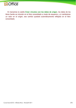 Curso Excel 2010 – Alfredo Rico – RicoSoft 2011 278
Si marcamos la casilla Crear vínculos con los datos de origen, los datos de los
libros fuente se incluirán en el libro consolidado a modo de esquema, y si cambiamos
un valor en el origen, ese cambio quedará automáticamente reflejado en el libro
consolidado.
 