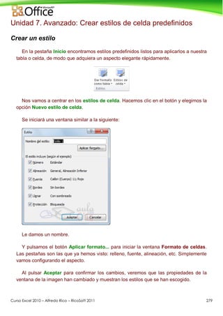 Curso Excel 2010 – Alfredo Rico – RicoSoft 2011 279
Unidad 7. Avanzado: Crear estilos de celda predefinidos
Crear un estilo
En la pestaña Inicio encontramos estilos predefinidos listos para aplicarlos a nuestra
tabla o celda, de modo que adquiera un aspecto elegante rápidamente.
Nos vamos a centrar en los estilos de celda. Hacemos clic en el botón y elegimos la
opción Nuevo estilo de celda.
Se iniciará una ventana similar a la siguiente:
Le damos un nombre.
Y pulsamos el botón Aplicar formato... para iniciar la ventana Formato de celdas.
Las pestañas son las que ya hemos visto: relleno, fuente, alineación, etc. Simplemente
vamos configurando el aspecto.
Al pulsar Aceptar para confirmar los cambios, veremos que las propiedades de la
ventana de la imagen han cambiado y muestran los estilos que se han escogido.
 