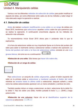 Curso Excel 2010 – Alfredo Rico – RicoSoft 2011 28
Unidad 4. Manipulando celdas
Vamos a ver los diferentes métodos de selección de celdas para poder modificar el
aspecto de éstas, así como diferenciar entre cada uno de los métodos y saber elegir el
más adecuado según la operación a realizar.
4.1. Selección de celdas
Antes de realizar cualquier modificación a una celda o a un rango de celdas con
Excel 2010, tendremos que seleccionar aquellas celdas sobre las que queremos que
se realice la operación. A continuación encontrarás algunos de los métodos de
selección más utilizados.
Te recomendamos iniciar Excel 2010 ahora para ir probando todo lo que te
explicamos.
A la hora de seleccionar celdas es muy importante fijarse en la forma del puntero del
ratón para saber si realmente vamos a seleccionar celdas o realizar otra operación. La
forma del puntero del ratón a la hora de seleccionar celdas consiste en una cruz
gruesa blanca, tal como se ve a continuación: .
Selección de una celda: Sólo tienes que hacer clic sobre ella.
Selección de un rango de celdas:
Para seleccionar un conjunto de celdas adyacentes, pulsar el botón izquierdo del
ratón en la primera celda a seleccionar y mantener pulsado el botón del ratón
mientras se arrastra hasta la última celda a seleccionar, después soltarlo y verás
como las celdas seleccionadas aparecen con un marco alrededor y cambian de color.
También puedes indicar un rango a seleccionar, es decir, seleccionar de la celda X a
la celda Y. Haz clic sobre una celda, mantén pulsada la tecla Mayús (Shift) y luego
pulsa la otra.
Selección de una columna: Hacer clic en el identificativo superior de la
columna a seleccionar.
 