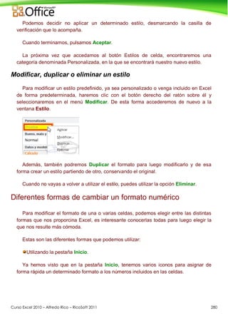 Curso Excel 2010 – Alfredo Rico – RicoSoft 2011 280
Podemos decidir no aplicar un determinado estilo, desmarcando la casilla de
verificación que lo acompaña.
Cuando terminamos, pulsamos Aceptar.
La próxima vez que accedamos al botón Estilos de celda, encontraremos una
categoría denominada Personalizada, en la que se encontrará nuestro nuevo estilo.
Modificar, duplicar o eliminar un estilo
Para modificar un estilo predefinido, ya sea personalizado o venga incluido en Excel
de forma predeterminada, haremos clic con el botón derecho del ratón sobre él y
seleccionaremos en el menú Modificar. De esta forma accederemos de nuevo a la
ventana Estilo.
Además, también podremos Duplicar el formato para luego modificarlo y de esa
forma crear un estilo partiendo de otro, conservando el original.
Cuando no vayas a volver a utilizar el estilo, puedes utilizar la opción Eliminar.
Diferentes formas de cambiar un formato numérico
Para modificar el formato de una o varias celdas, podemos elegir entre las distintas
formas que nos proporcina Excel, es interesante conocerlas todas para luego elegir la
que nos resulte más cómoda.
Estas son las diferentes formas que podemos utilizar:
Utilizando la pestaña Inicio.
Ya hemos visto que en la pestaña Inicio, tenemos varios iconos para asignar de
forma rápida un determinado formato a los números incluidos en las celdas.
 