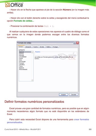 Curso Excel 2010 – Alfredo Rico – RicoSoft 2011 282
- Hacer clic en la flecha que aparece al pie de la sección Número (en la imagen más
arriba).
- Hacer clic con el botón derecho sobre la celda y escogiendo del menú contextual la
opción Formato de celdas...
- Presionar la combinación de teclas Ctrl + 1.
Al realizar cualquiera de estas operaciones nos aparece el cuadro de diálogo como el
que vemos en la imagen donde podemos escoger entre los diversos formatos
numéricos.
Definir formatos numéricos personalizados
Excel provee una gran cantidad de formatos numéricos, pero es posible que en algún
momento necesitemos algún formato que no esté disponible en los estándares de
Excel.
Para cubrir esta necesidad Excel dispone de una herramienta para crear formatos
personalizados.
 