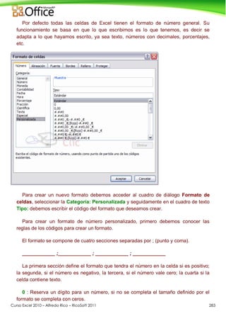 Curso Excel 2010 – Alfredo Rico – RicoSoft 2011 283
Por defecto todas las celdas de Excel tienen el formato de número general. Su
funcionamiento se basa en que lo que escribimos es lo que tenemos, es decir se
adapta a lo que hayamos escrito, ya sea texto, números con decimales, porcentajes,
etc.
Para crear un nuevo formato debemos acceder al cuadro de diálogo Formato de
celdas, seleccionar la Categoría: Personalizada y seguidamente en el cuadro de texto
Tipo: debemos escribir el código del formato que deseamos crear.
Para crear un formato de número personalizado, primero debemos conocer las
reglas de los códigos para crear un formato.
El formato se compone de cuatro secciones separadas por ; (punto y coma).
____________ ;____________ ; ____________ ; ____________
La primera sección define el formato que tendra el número en la celda si es positivo;
la segunda, si el número es negativo, la tercera, si el número vale cero; la cuarta si la
celda contiene texto.
0 : Reserva un dígito para un número, si no se completa el tamaño definido por el
formato se completa con ceros.
 