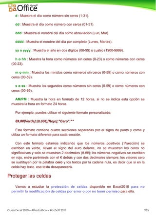 Curso Excel 2010 – Alfredo Rico – RicoSoft 2011 285
d : Muestra el día como número sin ceros (1-31).
dd : Muestra el día como número con ceros (01-31).
ddd : Muestra el nombre del día como abreviación (Lun, Mar).
dddd : Muestra el nombre del día por completo (Lunes, Martes).
yy o yyyy : Muestra el año en dos dígitos (00-99) o cuatro (1900-9999).
h o hh : Muestra la hora como números sin ceros (0-23) o como números con ceros
(00-23).
m o mm : Muestra los minútos como números sin ceros (0-59) o como números con
ceros (00-59).
s o ss : Muestra los segundos como números sin ceros (0-59) o como números con
ceros (00-59).
AM/PM : Muestra la hora en formato de 12 horas, si no se indica esta opción se
muestra la hora en formato 24 horas.
Por ejemplo, puedes utilizar el siguiente formato personalizado:
€#,##[Verde];(0,00€)[Rojo];"Cero";""
Este formato contiene cuatro secciones separadas por el signo de punto y coma y
utiliza un formato diferente para cada sección.
Con este formato estamos indicando que los números positivos (1ªsección) se
escriben en verde, llevan el signo del euro delante, no se muestran los ceros no
significativos y solo se muestran 2 decimales (#.##); los números negativos se escriben
en rojo, entre paréntesis con el € detrás y con dos decimales siempre; los valores cero
se sustituyen por la palabra cero y los textos por la cadena nula, es decir que si en la
celda hay texto, ese texto desaparecerá.
Proteger las celdas
Vamos a estudiar la protección de celdas disponible en Excel2010 para no
permitir la modificación de celdas por error o por no tener permiso para ello.
 