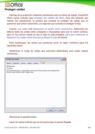 Curso Excel 2010 – Alfredo Rico – RicoSoft 2011 286
Proteger celdas
Además de la protección mediante contraseñas para los libros de trabajo, Excel2010
ofrece varias órdenes para proteger las celdas del libro. Para ello tenemos que
realizar dos operaciones: la primera que consiste en proteger las celdas que no
queremos que sufran variaciones, y la segunda que consiste en proteger la hoja.
Cuando una celda está bloqueada no podrá sufrir variaciones. Realmente por
defecto todas las celdas están protegidas o bloqueadas para que no sufran cambios,
pero no nos damos cuenta ya que la hoja no está protegida, para que realmente se
bloqueen las celdas antes hay que proteger la hoja de cálculo.
Para desbloquear las celdas que queremos variar en algún momento sigue los
siguientes pasos:
Seleccionar el rango de celdas que queremos desbloquear para poder realizar
variaciones.
Seleccionar la pestaña Inicio.
Hacer clic sobre la flecha que se encuentra bajo la sección Fuente.
 