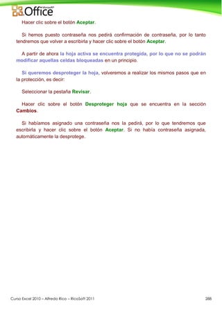 Curso Excel 2010 – Alfredo Rico – RicoSoft 2011 288
Hacer clic sobre el botón Aceptar.
Si hemos puesto contraseña nos pedirá confirmación de contraseña, por lo tanto
tendremos que volver a escribirla y hacer clic sobre el botón Aceptar.
A partir de ahora la hoja activa se encuentra protegida, por lo que no se podrán
modificar aquellas celdas bloqueadas en un principio.
Si queremos desproteger la hoja, volveremos a realizar los mismos pasos que en
la protección, es decir:
Seleccionar la pestaña Revisar.
Hacer clic sobre el botón Desproteger hoja que se encuentra en la sección
Cambios.
Si habíamos asignado una contraseña nos la pedirá, por lo que tendremos que
escribirla y hacer clic sobre el botón Aceptar. Si no había contraseña asignada,
automáticamente la desprotege.
 