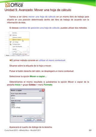 Curso Excel 2010 – Alfredo Rico – RicoSoft 2011 289
Unidad 9. Avanzado: Mover una hoja de cálculo
Vamos a ver cómo mover una hoja de cálculo en un mismo libro de trabajo para
situarla en una posición determinada dentro del libro de trabajo de acuerdo con la
información de ésta.
Si deseas cambiar de posición una hoja de cálculo, puedes utilizar dos métodos.
El primer método consiste en utilizar el menú contextual.
Situarse sobre la etiqueta de la hoja a mover.
Pulsar el botón derecho del ratón, se desplegará un menú contextual.
Seleccionar la opción Mover o copiar...
Obtendríamos el mismo resultado si pulsáramos la opción Mover o copiar de la
pestaña Inicio > grupo Celdas > menú Formato.
Aparecerá el cuadro de diálogo de la derecha.
 