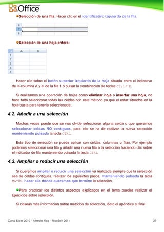Curso Excel 2010 – Alfredo Rico – RicoSoft 2011 29
Selección de una fila: Hacer clic en el identificativo izquierdo de la fila.
Selección de una hoja entera:
Hacer clic sobre el botón superior izquierdo de la hoja situado entre el indicativo
de la columna A y el de la fila 1 o pulsar la combinación de teclas Ctrl + E.
Si realizamos una operación de hojas como eliminar hoja o insertar una hoja, no
hace falta seleccionar todas las celdas con este método ya que el estar situados en la
hoja basta para tenerla seleccionada.
4.2. Añadir a una selección
Muchas veces puede que se nos olvide seleccionar alguna celda o que queramos
seleccionar celdas NO contiguas, para ello se ha de realizar la nueva selección
manteniendo pulsada la tecla CTRL.
Este tipo de selección se puede aplicar con celdas, columnas o filas. Por ejemplo
podemos seleccionar una fila y añadir una nueva fila a la selección haciendo clic sobre
el indicador de fila manteniendo pulsada la tecla CTRL.
4.3. Ampliar o reducir una selección
Si queremos ampliar o reducir una selección ya realizada siempre que la selección
sea de celdas contiguas, realizar los siguientes pasos, manteniendo pulsada la tecla
MAYÚS, hacer clic donde queremos que termine la selección.
Para practicar los distintos aspectos explicados en el tema puedes realizar el
Ejercicios sobre selección.
Si deseas más información sobre métodos de selección, léete el apéndice al final.
 