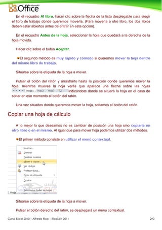 Curso Excel 2010 – Alfredo Rico – RicoSoft 2011 290
En el recuadro Al libro, hacer clic sobre la flecha de la lista desplegable para elegir
el libro de trabajo donde queremos moverla. (Para moverla a otro libro, los dos libros
deben estar abiertos antes de entrar en esta opción).
En el recuadro Antes de la hoja, seleccionar la hoja que quedará a la derecha de la
hoja movida.
Hacer clic sobre el botón Aceptar.
El segundo método es muy rápido y cómodo si queremos mover la hoja dentro
del mismo libro de trabajo.
Situarse sobre la etiqueta de la hoja a mover.
Pulsar el botón del ratón y arrastrarlo hasta la posición donde queremos mover la
hoja, mientras mueves la hoja verás que aparece una flecha sobre las hojas
indicándote dónde se situará la hoja en el caso de
soltar en ese momento el botón del ratón.
Una vez situados donde queremos mover la hoja, soltamos el botón del ratón.
Copiar una hoja de cálculo
A lo mejor lo que deseamos no es cambiar de posición una hoja sino copiarla en
otro libro o en el mismo. Al igual que para mover hoja podemos utilizar dos métodos.
El primer método consiste en utilizar el menú contextual.
Situarse sobre la etiqueta de la hoja a mover.
Pulsar el botón derecho del ratón, se desplegará un menú contextual.
 