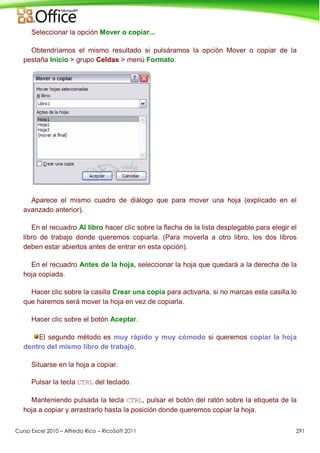 Curso Excel 2010 – Alfredo Rico – RicoSoft 2011 291
Seleccionar la opción Mover o copiar...
Obtendríamos el mismo resultado si pulsáramos la opción Mover o copiar de la
pestaña Inicio > grupo Celdas > menú Formato.
Aparece el mismo cuadro de diálogo que para mover una hoja (explicado en el
avanzado anterior).
En el recuadro Al libro hacer clic sobre la flecha de la lista desplegable para elegir el
libro de trabajo donde queremos copiarla. (Para moverla a otro libro, los dos libros
deben estar abiertos antes de entrar en esta opción).
En el recuadro Antes de la hoja, seleccionar la hoja que quedará a la derecha de la
hoja copiada.
Hacer clic sobre la casilla Crear una copia para activarla, si no marcas esta casilla lo
que haremos será mover la hoja en vez de copiarla.
Hacer clic sobre el botón Aceptar.
El segundo método es muy rápido y muy cómodo si queremos copiar la hoja
dentro del mismo libro de trabajo.
Situarse en la hoja a copiar.
Pulsar la tecla CTRL del teclado.
Manteniendo pulsada la tecla CTRL, pulsar el botón del ratón sobre la etiqueta de la
hoja a copiar y arrastrarlo hasta la posición donde queremos copiar la hoja.
 