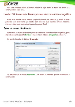 Curso Excel 2010 – Alfredo Rico – RicoSoft 2011 292
Una vez situados donde queremos copiar la hoja, soltar el botón del ratón y a
continuación la tecla CTRL.
Unidad 10. Avanzado: Más opciones de corrección ortográfica
Excel nos permite crear nuestro propio diccionario de palabras y añadir nuevas
palabras a un diccionario ya creado, bien sea uno que hayamos creado nosotros
mismos o alguno de los diccionarios que incorpora Excel.
Crear un nuevo diccionario
Para crear un nuevo diccionario primero habrá que abrir la revisión ortográfica, para
ello seleccionar la pestaña Revisar y hacer clic en el botón Ortografía o pulsar F7.
Se abrirá el cuadro de diálogo Ortografía:
Si pulsamos en el botón Opciones..., se abrirá la ventana que te mostramos a
continuación.
 