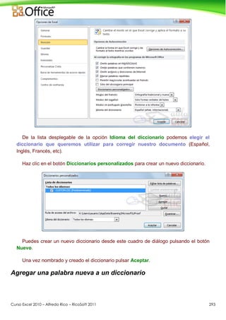 Curso Excel 2010 – Alfredo Rico – RicoSoft 2011 293
De la lista desplegable de la opción Idioma del diccionario podemos elegir el
diccionario que queremos utilizar para corregir nuestro documento (Español,
Inglés, Francés, etc).
Haz clic en el botón Diccionarios personalizados para crear un nuevo diccionario.
Puedes crear un nuevo diccionario desde este cuadro de diálogo pulsando el botón
Nuevo.
Una vez nombrado y creado el diccionario pulsar Aceptar.
Agregar una palabra nueva a un diccionario
 