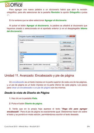 Curso Excel 2010 – Alfredo Rico – RicoSoft 2011 294
Para agregar una nueva palabra a un diccionario habrá que abrir la revisión
ortográfica, para ello seleccionar de la pestaña Revisión la opción Ortografía o pulsa
F7.
En la ventana que se abre seleccionar Agregar al diccionario.
Al pulsar el botón Agregar al diccionario, la palabra se añadirá al diccionario que
hayamos creado o seleccionado en el apartado anterior (o en el despplegable Idioma
del diccionario).
Unidad 11. Avanzado: Encabezado y pie de página
Un encabezado es un texto impreso en la parte superior de cada una de las páginas,
y un pie de página es un texto impreso en la parte inferior de cada página. Los pasos
para crear un encabezado o un pie de página son los mismos.
Desde la vista de Diseño de Página
1. Haz clic en la pestaña Vista.
2. Pulsa el botón Diseño de página.
3. Verás que en la propia hoja aparece el texto "Haga clic para agregar
encabezado". Para el pie de página es exactamente igual. Deberemos hacer clic sobre
el texto y se pondrá en modo edición, permitiéndonos escribir el texto deseado.
 