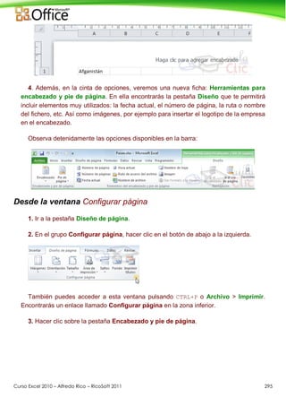 Curso Excel 2010 – Alfredo Rico – RicoSoft 2011 295
4. Además, en la cinta de opciones, veremos una nueva ficha: Herramientas para
encabezado y pie de página. En ella encontrarás la pestaña Diseño que te permitirá
incluir elementos muy utilizados: la fecha actual, el número de página, la ruta o nombre
del fichero, etc. Así como imágenes, por ejemplo para insertar el logotipo de la empresa
en el encabezado.
Observa detenidamente las opciones disponibles en la barra:
Desde la ventana Configurar página
1. Ir a la pestaña Diseño de página.
2. En el grupo Configurar página, hacer clic en el botón de abajo a la izquierda.
También puedes acceder a esta ventana pulsando CTRL+P o Archivo > Imprimir.
Encontrarás un enlace llamado Configurar página en la zona inferior.
3. Hacer clic sobre la pestaña Encabezado y pie de página.
 