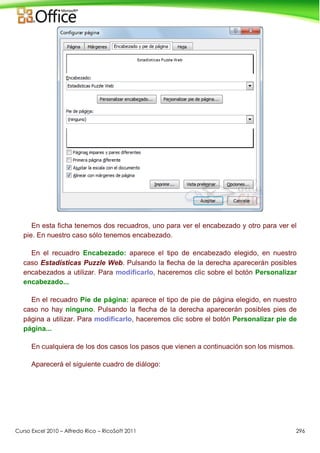 Curso Excel 2010 – Alfredo Rico – RicoSoft 2011 296
En esta ficha tenemos dos recuadros, uno para ver el encabezado y otro para ver el
pie. En nuestro caso sólo tenemos encabezado.
En el recuadro Encabezado: aparece el tipo de encabezado elegido, en nuestro
caso Estadísticas Puzzle Web. Pulsando la flecha de la derecha aparecerán posibles
encabezados a utilizar. Para modificarlo, haceremos clic sobre el botón Personalizar
encabezado...
En el recuadro Pie de página: aparece el tipo de pie de página elegido, en nuestro
caso no hay ninguno. Pulsando la flecha de la derecha aparecerán posibles pies de
página a utilizar. Para modificarlo, haceremos clic sobre el botón Personalizar pie de
página...
En cualquiera de los dos casos los pasos que vienen a continuación son los mismos.
Aparecerá el siguiente cuadro de diálogo:
 