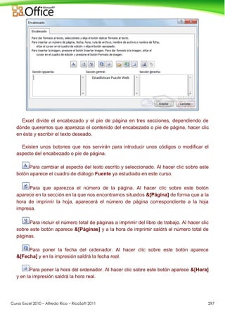 Curso Excel 2010 – Alfredo Rico – RicoSoft 2011 297
Excel divide el encabezado y el pie de página en tres secciones, dependiendo de
dónde queremos que aparezca el contenido del encabezado o pie de página, hacer clic
en ésta y escribir el texto deseado.
Existen unos botones que nos servirán para introducir unos códigos o modificar el
aspecto del encabezado o pie de página.
Para cambiar el aspecto del texto escrito y seleccionado. Al hacer clic sobre este
botón aparece el cuadro de diálogo Fuente ya estudiado en este curso.
Para que aparezca el número de la página. Al hacer clic sobre este botón
aparece en la sección en la que nos encontramos situados &[Página] de forma que a la
hora de imprimir la hoja, aparecerá el número de página correspondiente a la hoja
impresa.
Para incluir el número total de páginas a imprimir del libro de trabajo. Al hacer clic
sobre este botón aparece &[Páginas] y a la hora de imprimir saldrá el número total de
páginas.
Para poner la fecha del ordenador. Al hacer clic sobre este botón aparece
&[Fecha] y en la impresión saldrá la fecha real.
Para poner la hora del ordenador. Al hacer clic sobre este botón aparece &[Hora]
y en la impresión saldrá la hora real.
 