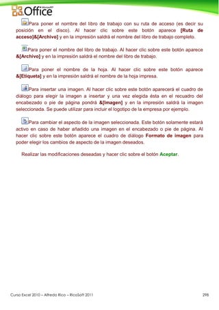 Curso Excel 2010 – Alfredo Rico – RicoSoft 2011 298
Para poner el nombre del libro de trabajo con su ruta de acceso (es decir su
posición en el disco). Al hacer clic sobre este botón aparece [Ruta de
acceso]&[Archivo] y en la impresión saldrá el nombre del libro de trabajo completo.
Para poner el nombre del libro de trabajo. Al hacer clic sobre este botón aparece
&[Archivo] y en la impresión saldrá el nombre del libro de trabajo.
Para poner el nombre de la hoja. Al hacer clic sobre este botón aparece
&[Etiqueta] y en la impresión saldrá el nombre de la hoja impresa.
Para insertar una imagen. Al hacer clic sobre este botón aparecerá el cuadro de
diálogo para elegir la imagen a insertar y una vez elegida ésta en el recuadro del
encabezado o pie de página pondrá &[Imagen] y en la impresión saldrá la imagen
seleccionada. Se puede utilizar para incluir el logotipo de la empresa por ejemplo.
Para cambiar el aspecto de la imagen seleccionada. Este botón solamente estará
activo en caso de haber añadido una imagen en el encabezado o pie de página. Al
hacer clic sobre este botón aparece el cuadro de diálogo Formato de imagen para
poder elegir los cambios de aspecto de la imagen deseados.
Realizar las modificaciones deseadas y hacer clic sobre el botón Aceptar.
 
