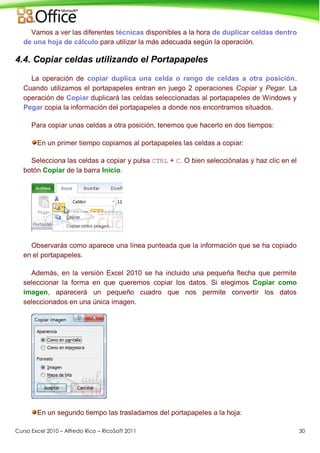 Curso Excel 2010 – Alfredo Rico – RicoSoft 2011 30
Vamos a ver las diferentes técnicas disponibles a la hora de duplicar celdas dentro
de una hoja de cálculo para utilizar la más adecuada según la operación.
4.4. Copiar celdas utilizando el Portapapeles
La operación de copiar duplica una celda o rango de celdas a otra posición.
Cuando utilizamos el portapapeles entran en juego 2 operaciones Copiar y Pegar. La
operación de Copiar duplicará las celdas seleccionadas al portapapeles de Windows y
Pegar copia la información del portapapeles a donde nos encontramos situados.
Para copiar unas celdas a otra posición, tenemos que hacerlo en dos tiempos:
En un primer tiempo copiamos al portapapeles las celdas a copiar:
Selecciona las celdas a copiar y pulsa CTRL + C. O bien selecciónalas y haz clic en el
botón Copiar de la barra Inicio.
Observarás como aparece una línea punteada que la información que se ha copiado
en el portapapeles.
Además, en la versión Excel 2010 se ha incluido una pequeña flecha que permite
seleccionar la forma en que queremos copiar los datos. Si elegimos Copiar como
imagen, aparecerá un pequeño cuadro que nos permite convertir los datos
seleccionados en una única imagen.
En un segundo tiempo las trasladamos del portapapeles a la hoja:
 