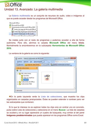 Curso Excel 2010 – Alfredo Rico – RicoSoft 2011 301
Unidad 13. Avanzado: La galería multimedia
La Galería multimedia es un conjunto de recursos de audio, video e imágenes al
que se puede acceder desde los programas de Microsoft Office.
Se instala junto con el resto de programas y podemos acceder a ella de forma
autónoma. Para ello, abrimos la carpeta Microsoft Office del menú Inicio.
Normalmente la encontraremos en la subcarpeta Herramientas de Microsoft Office
2010.
La ventana de la galería es como la siguiente:
En la parte izquierda verás la Lista de colecciones, que muestra los clips
organizados en carpetas jerarquizadas. Éstas se pueden extender o contraer para ver
las subcarpetas que contienen.
Si lo que te interesa no es explorar todos los clips sino en contrar uno en concreto,
pulsa sobre Lista de colecciones y selecciona en el menú Buscar. La lista de carpetas
se ocultará y en su lugar aparecerá un cuadro de búsqueda, muy similar al del panel
Imágenes predeterminadas que pueda aparecer en los programas Office como Excel.
 