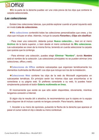 Curso Excel 2010 – Alfredo Rico – RicoSoft 2011 302
En la parte de la derecha puedes ver una vista previa de los clips que contiene la
carpeta seleccionada.
Las colecciones
Existen tres colecciones básicas, que podrás explorar cuando el panel izquierdo está
en modo Lista de colecciones.
Mis colecciones contendrá todas las colecciones personalizadas que crees, y los
clips que incluyas en ellas. Además, incluye la carpeta Favoritos y Clips sin clasificar.
- Para crear una colección, deberás pulsar Nueva colección..., bien en el menú
Archivo de la barra superior, o bien desde el menú contextual de Mis colecciones.
Las subcarpetas se crean de la misma forma, teniendo en cuenta seleccionar la carpeta
que quieras que la contenga.
- Para eliminar una colección, puedes elegir Eliminar "Nombre", donde Nombre
será el nombre de la colección. Las colecciones principales no se pueden eliminar (mis
colecciones, office y web).
Colecciones de Office contiene subcarpetas que organizan temáticamente los
elementos multimedia de Microsoft. Los clips que incluye son los de la instalación.
Colecciones Web contiene los clips de la web de Microsoft organizados en
subcarpetas temáticas. En principio serán los mismos clips que encontrarías si te
conectaras a su página web. Si prefieres conectarte a su web, lo puedes hacer
simplemente pulsando el botón Galería multimedia en línea.
El inconveniente que existe es que sólo están disponibles, obviamente, mientras
tengamos conexión a Internet.
Si algún clip te resulta útil o atractivo, te recomendemos que lo copies en tu equipo
para disponer de él incluso cuando no tengas conexión. Para hacerlo, deberás:
1. Acceder a su menú de opciones, pulsando la flecha de la derecha que aparece al
pasar el cursor sobre el clip o desde su menú contextual.
 