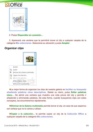 Curso Excel 2010 – Alfredo Rico – RicoSoft 2011 303
2. Pulsar Disponible sin conexión....
3. Aparecerá una ventana que te permitirá mover el clip a cualquier carpeta de la
categoría Mis colecciones. Selecciona su ubicación y pulsa Aceptar.
Organizar clips
La mejor forma de organizar los clips de nuestra galería es facilitar su búsqueda
añadiendo palabras clave descriptivas. Desde su menú, pulsa Editar palabras
clave.... Se abrirá una ventana que muestra una vista previa del clip y permite ir
añadiendo o eliminando palabras. De esta forma, cuando busquemos clips con estos
conceptos, los encontraremos rápidamente.
Eliminar de la Galería multimedia permite borrar el clip, en caso de que sepamos
con certeza que no lo vamos a utilizar.
Copiar a la colección... te permite copiar un clip de la Colección Office a
cualquier carpeta de tu categoría Mis colecciones.
 