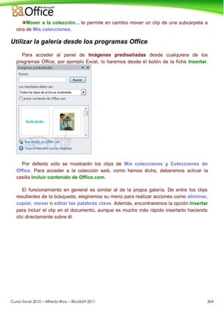 Curso Excel 2010 – Alfredo Rico – RicoSoft 2011 304
Mover a la colección... te permite en cambio mover un clip de una subcarpeta a
otra de Mis colecciones.
Utilizar la galería desde los programas Office
Para acceder al panel de Imágenes prediseñadas desde cualquiera de los
programas Office, por ejemplo Excel, lo haremos desde el botón de la ficha Insertar.
Por defecto sólo se mostrarán los clips de Mis colecciones y Colecciones de
Office. Para acceder a la colección web, como hemos dicho, deberemos activar la
casilla Incluir contenido de Office.com.
El funcionamiento en general es similar al de la propia galería. De entre los clips
resultantes de la búsqueda, elegiremos su menú para realizar acciones como eliminar,
copiar, mover o editar las palabras clave. Además, encontraremos la opción Insertar
para incluir el clip en el documento, aunque es mucho más rápido insertarlo haciendo
clic directamente sobre él.
 