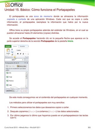 Curso Excel 2010 – Alfredo Rico – RicoSoft 2011 305
Unidad 15. Básico: Cómo funciona el Portapapeles
El portapapeles es una zona de memoria donde se almacena la información
copiada o cortada de una aplicación Windows. Cada vez que se copia o corta
información, el portapapeles reemplaza la información que había por la nueva
información.
Office tiene su propio portapapeles además del estándar de Windows, en el cual se
pueden almacenar hasta 24 elementos (copias) distintas.
Se accede al Portapapeles haciendo clic en la pequeña flecha que aparece en la
parte superior derecha de la sección Portapapeles de la pestaña Inicio.
De este modo conseguimos ver el contenido del portapapeles en cualquier momento.
Los métodos para utilizar el portapapeles son muy sencillos:
1. Primero seleccionamos los datos que deseamos copiar o cortar.
2. Después copiamos (Ctrl+C) o cortamos (Ctrl+X) los datos selecionados.
3. Por último pegamos lo último que hayamos puesto en el portapapelescon las teclas
Ctrl+V.
 