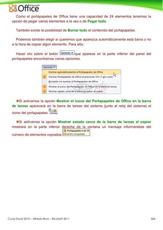 Curso Excel 2010 – Alfredo Rico – RicoSoft 2011 306
Como el portapapeles de Office tiene una capacidad de 24 elementos tenemos la
opción de pegar varios elementos a la vez o de Pegar todo.
También existe la posibilidad de Borrar todo el contenido del portapapeles.
Podemos también elegir si queremos que aparezca automáticamente esta barra o no
a la hora de copiar algún elemento. Para ello:
Hacer clic sobre el botón que aparece en la parte inferior del panel del
portapapeles encontramos varias opciones.
Si activamos la opción Mostrar el icono del Portapapeles de Office en la barra
de tareas aparecerá en la barra de tareas del sistema (junto al reloj del sistema) el
icono del portapapeles .
Si activamos la opción Mostrar estado cerca de la barra de tareas al copiar
mostrará en la parte inferior derecha de la ventana un mensaje informándote del
número de elementos copiados .
 