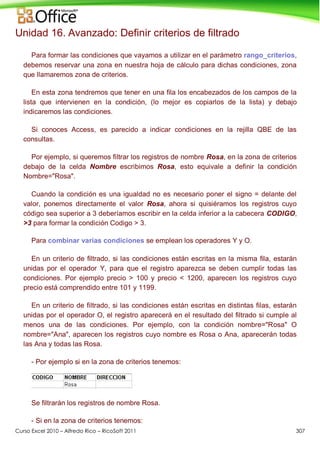 Curso Excel 2010 – Alfredo Rico – RicoSoft 2011 307
Unidad 16. Avanzado: Definir criterios de filtrado
Para formar las condiciones que vayamos a utilizar en el parámetro rango_criterios,
debemos reservar una zona en nuestra hoja de cálculo para dichas condiciones, zona
que llamaremos zona de criterios.
En esta zona tendremos que tener en una fila los encabezados de los campos de la
lista que intervienen en la condición, (lo mejor es copiarlos de la lista) y debajo
indicaremos las condiciones.
Si conoces Access, es parecido a indicar condiciones en la rejilla QBE de las
consultas.
Por ejemplo, si queremos filtrar los registros de nombre Rosa, en la zona de criterios
debajo de la celda Nombre escribimos Rosa, esto equivale a definir la condición
Nombre="Rosa".
Cuando la condición es una igualdad no es necesario poner el signo = delante del
valor, ponemos directamente el valor Rosa, ahora si quisiéramos los registros cuyo
código sea superior a 3 deberíamos escribir en la celda inferior a la cabecera CODIGO,
>3 para formar la condición Codigo > 3.
Para combinar varias condiciones se emplean los operadores Y y O.
En un criterio de filtrado, si las condiciones están escritas en la misma fila, estarán
unidas por el operador Y, para que el registro aparezca se deben cumplir todas las
condiciones. Por ejemplo precio > 100 y precio < 1200, aparecen los registros cuyo
precio está comprendido entre 101 y 1199.
En un criterio de filtrado, si las condiciones están escritas en distintas filas, estarán
unidas por el operador O, el registro aparecerá en el resultado del filtrado si cumple al
menos una de las condiciones. Por ejemplo, con la condición nombre="Rosa" O
nombre="Ana", aparecen los registros cuyo nombre es Rosa o Ana, aparecerán todas
las Ana y todas las Rosa.
- Por ejemplo si en la zona de criterios tenemos:
Se filtrarán los registros de nombre Rosa.
- Si en la zona de criterios tenemos:
 