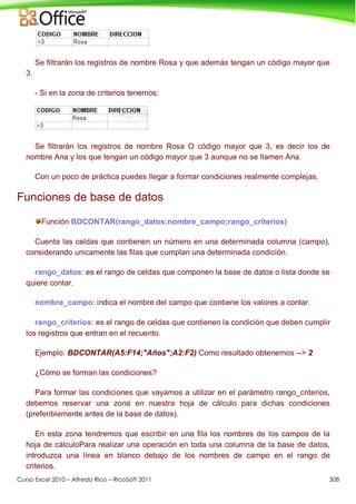 Curso Excel 2010 – Alfredo Rico – RicoSoft 2011 308
Se filtrarán los registros de nombre Rosa y que además tengan un código mayor que
3.
- Si en la zona de criterios tenemos:
Se filtrarán los registros de nombre Rosa O código mayor que 3, es decir los de
nombre Ana y los que tengan un código mayor que 3 aunque no se llamen Ana.
Con un poco de práctica puedes llegar a formar condiciones realmente complejas.
Funciones de base de datos
Función BDCONTAR(rango_datos;nombre_campo;rango_criterios)
Cuenta las celdas que contienen un número en una determinada columna (campo),
considerando unicamente las filas que cumplan una determinada condición.
rango_datos: es el rango de celdas que componen la base de datos o lista donde se
quiere contar.
nombre_campo: indica el nombre del campo que contiene los valores a contar.
rango_criterios: es el rango de celdas que contienen la condición que deben cumplir
los registros que entran en el recuento.
Ejemplo: BDCONTAR(A5:F14;"Años";A2:F2) Como resultado obtenemos --> 2
¿Cómo se forman las condiciones?
Para formar las condiciones que vayamos a utilizar en el parámetro rango_criterios,
debemos reservar una zona en nuestra hoja de cálculo para dichas condiciones
(preferiblemente antes de la base de datos).
En esta zona tendremos que escribir en una fila los nombres de los campos de la
hoja de cálculoPara realizar una operación en toda una columna de la base de datos,
introduzca una línea en blanco debajo de los nombres de campo en el rango de
criterios.
 