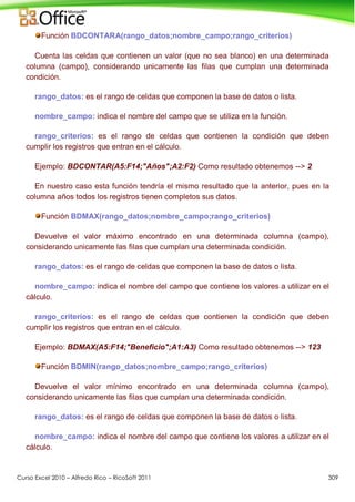Curso Excel 2010 – Alfredo Rico – RicoSoft 2011 309
Función BDCONTARA(rango_datos;nombre_campo;rango_criterios)
Cuenta las celdas que contienen un valor (que no sea blanco) en una determinada
columna (campo), considerando unicamente las filas que cumplan una determinada
condición.
rango_datos: es el rango de celdas que componen la base de datos o lista.
nombre_campo: indica el nombre del campo que se utiliza en la función.
rango_criterios: es el rango de celdas que contienen la condición que deben
cumplir los registros que entran en el cálculo.
Ejemplo: BDCONTAR(A5:F14;"Años";A2:F2) Como resultado obtenemos --> 2
En nuestro caso esta función tendría el mismo resultado que la anterior, pues en la
columna años todos los registros tienen completos sus datos.
Función BDMAX(rango_datos;nombre_campo;rango_criterios)
Devuelve el valor máximo encontrado en una determinada columna (campo),
considerando unicamente las filas que cumplan una determinada condición.
rango_datos: es el rango de celdas que componen la base de datos o lista.
nombre_campo: indica el nombre del campo que contiene los valores a utilizar en el
cálculo.
rango_criterios: es el rango de celdas que contienen la condición que deben
cumplir los registros que entran en el cálculo.
Ejemplo: BDMAX(A5:F14;"Beneficio";A1:A3) Como resultado obtenemos --> 123
Función BDMIN(rango_datos;nombre_campo;rango_criterios)
Devuelve el valor mínimo encontrado en una determinada columna (campo),
considerando unicamente las filas que cumplan una determinada condición.
rango_datos: es el rango de celdas que componen la base de datos o lista.
nombre_campo: indica el nombre del campo que contiene los valores a utilizar en el
cálculo.
 