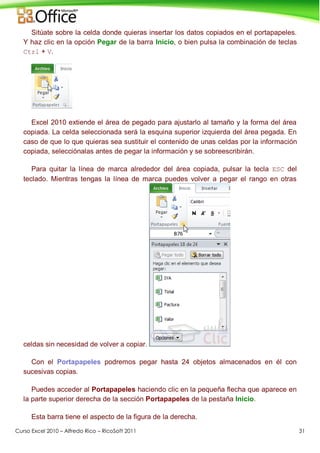 Curso Excel 2010 – Alfredo Rico – RicoSoft 2011 31
Sitúate sobre la celda donde quieras insertar los datos copiados en el portapapeles.
Y haz clic en la opción Pegar de la barra Inicio, o bien pulsa la combinación de teclas
Ctrl + V.
Excel 2010 extiende el área de pegado para ajustarlo al tamaño y la forma del área
copiada. La celda seleccionada será la esquina superior izquierda del área pegada. En
caso de que lo que quieras sea sustituir el contenido de unas celdas por la información
copiada, selecciónalas antes de pegar la información y se sobreescribirán.
Para quitar la línea de marca alrededor del área copiada, pulsar la tecla ESC del
teclado. Mientras tengas la línea de marca puedes volver a pegar el rango en otras
celdas sin necesidad de volver a copiar.
Con el Portapapeles podremos pegar hasta 24 objetos almacenados en él con
sucesivas copias.
Puedes acceder al Portapapeles haciendo clic en la pequeña flecha que aparece en
la parte superior derecha de la sección Portapapeles de la pestaña Inicio.
Esta barra tiene el aspecto de la figura de la derecha.
 