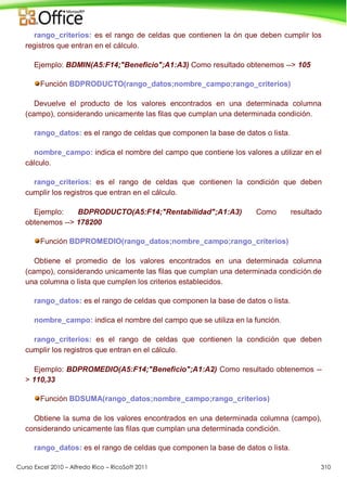 Curso Excel 2010 – Alfredo Rico – RicoSoft 2011 310
rango_criterios: es el rango de celdas que contienen la ón que deben cumplir los
registros que entran en el cálculo.
Ejemplo: BDMIN(A5:F14;"Beneficio";A1:A3) Como resultado obtenemos --> 105
Función BDPRODUCTO(rango_datos;nombre_campo;rango_criterios)
Devuelve el producto de los valores encontrados en una determinada columna
(campo), considerando unicamente las filas que cumplan una determinada condición.
rango_datos: es el rango de celdas que componen la base de datos o lista.
nombre_campo: indica el nombre del campo que contiene los valores a utilizar en el
cálculo.
rango_criterios: es el rango de celdas que contienen la condición que deben
cumplir los registros que entran en el cálculo.
Ejemplo: BDPRODUCTO(A5:F14;"Rentabilidad";A1:A3) Como resultado
obtenemos --> 178200
Función BDPROMEDIO(rango_datos;nombre_campo;rango_criterios)
Obtiene el promedio de los valores encontrados en una determinada columna
(campo), considerando unicamente las filas que cumplan una determinada condición.de
una columna o lista que cumplen los criterios establecidos.
rango_datos: es el rango de celdas que componen la base de datos o lista.
nombre_campo: indica el nombre del campo que se utiliza en la función.
rango_criterios: es el rango de celdas que contienen la condición que deben
cumplir los registros que entran en el cálculo.
Ejemplo: BDPROMEDIO(A5:F14;"Beneficio";A1:A2) Como resultado obtenemos --
> 110,33
Función BDSUMA(rango_datos;nombre_campo;rango_criterios)
Obtiene la suma de los valores encontrados en una determinada columna (campo),
considerando unicamente las filas que cumplan una determinada condición.
rango_datos: es el rango de celdas que componen la base de datos o lista.
 