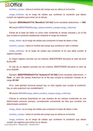 Curso Excel 2010 – Alfredo Rico – RicoSoft 2011 311
nombre_campo: indica el nombre del campo que se utiliza en la función.
rango_criterios: es el rango de celdas que contienen la condición que deben
cumplir los registros que entran en el cálculo.
Ejemplo: BDSUMA(A5:F14;"Beneficio";A1:A3) Como resultado obtenemos --> 566
Función BDEXTRAER(rango_datos;nombre_campo;rango_criterios)
Extrae de la base de datos un único valor contenido el campo indicado y en la fila
que cumpla la condición establecida mediante el rango de criterios.
rango_datos: es el rango de celdas que componen la base de datos o lista.
nombre_campo: indica el nombre del campo que contiene el valor a extraer.
rango_criterios: es el rango de celdas que contienen la ón que debe cumplir el
registro buscado.
Si ningún registro coincide con los criterios, BDEXTRAER devuelve el valor de error
#¡VALOR!.
Si más de un registro coincide con los criterios, BDEXTRAER devuelve el valor de
error #¡NUM!.
Ejemplo: BDEXTRAER(A5:F14;"Automovil";D1:D4) Como resultado obtenemos -->
Ford , el valor del campo Automovil en la fila que cumpla la condición incluida en el
rango D1:D4
Nota: este ejemplo funciona porque hay un sólo registro que cumple la condición,
hay un solo automovil con rentabilidad 9.
Función BDVAR(rango_datos;nombre_campo;rango_criterios)
Calcula la varianza basándose en una muestra de los valores contenidos en una
determinada columna (campo), considerando unicamente las filas que cumplan una
determinada condición.
rango_datos: es el rango de celdas que componen la base de datos o lista.
nombre_campo: indica el nombre del campo que se utiliza en la función.
rango_criterios: es el rango de celdas que contienen la condición que deben
cumplir los registros que entran en el cálculo.
 
