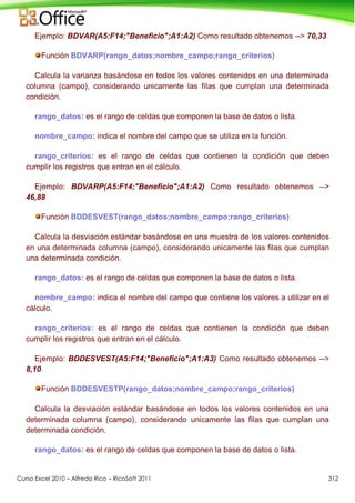 Curso Excel 2010 – Alfredo Rico – RicoSoft 2011 312
Ejemplo: BDVAR(A5:F14;"Beneficio";A1:A2) Como resultado obtenemos --> 70,33
Función BDVARP(rango_datos;nombre_campo;rango_criterios)
Calcula la varianza basándose en todos los valores contenidos en una determinada
columna (campo), considerando unicamente las filas que cumplan una determinada
condición.
rango_datos: es el rango de celdas que componen la base de datos o lista.
nombre_campo: indica el nombre del campo que se utiliza en la función.
rango_criterios: es el rango de celdas que contienen la condición que deben
cumplir los registros que entran en el cálculo.
Ejemplo: BDVARP(A5:F14;"Beneficio";A1:A2) Como resultado obtenemos -->
46,88
Función BDDESVEST(rango_datos;nombre_campo;rango_criterios)
Calcula la desviación estándar basándose en una muestra de los valores contenidos
en una determinada columna (campo), considerando unicamente las filas que cumplan
una determinada condición.
rango_datos: es el rango de celdas que componen la base de datos o lista.
nombre_campo: indica el nombre del campo que contiene los valores a utilizar en el
cálculo.
rango_criterios: es el rango de celdas que contienen la condición que deben
cumplir los registros que entran en el cálculo.
Ejemplo: BDDESVEST(A5:F14;"Beneficio";A1:A3) Como resultado obtenemos -->
8,10
Función BDDESVESTP(rango_datos;nombre_campo;rango_criterios)
Calcula la desviación estándar basándose en todos los valores contenidos en una
determinada columna (campo), considerando unicamente las filas que cumplan una
determinada condición.
rango_datos: es el rango de celdas que componen la base de datos o lista.
 