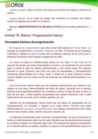 Curso Excel 2010 – Alfredo Rico – RicoSoft 2011 313
nombre_campo: indica el nombre del campo que contiene los valores a utilizar en el
cálculo.
rango_criterios: es el rango de celdas que contienen la condición que deben
cumplir los registros que entran en el cálculo.
Ejemplo: BDDESVESTP(A5:F14;"Beneficio";A1:F3) Como resultado obtenemos -->
7,15
Unidad 18. Básico: Programación básica
Conceptos básicos de programación
El lenguaje de programación que utiliza Excel está basado en Visual Basic, un
lenguaje de programación orientado a objetos, es decir, la filosofía de los lenguajes
orientados a objetos es que el mundo real lo podemos abstraer de tal forma que lo
podemos representar como objetos y programar con ellos.
Un objeto es algo con entidad propia dentro de una clase. Y una clase es un
conjunto de objetos que tienen propiedades en común y se comportan de una manera
igual o similar al resto de objetos pertenecientes a esa misma clase. Por ejemplo
tenemos la clase "persona" que tiene una serie de propiedades y comportamiento
claramente diferenciables de la clase "casa" y dentro de la clase "persona" existen
muchos objetos que son cada una de las personas por ejemplo pertenecientes a un
colegio.
Las propiedades hemos dicho que son aquellas características que definen a los
objetos de una clase, diferenciándolos del resto de clases, siguiendo con el ejemplo
persona unas propiedades podráan ser, la estatura, el peso, el color del pelo, el sexo, el
color de los ojos, y todas aquellas propiedades que puedan diferenciar más a cada
objeto dentro de una clase, como nombre, apellido, dni, etc...
Además de las propiedades, hemos dicho que las clases se caracterizan por su
comportamiento, en orientado a objetos se le suele llamar métodos que están
diferenciados en funciones y procedimientos. Los métodos característicos de la clase
persona sería, hablar, andar, escribir, escuchar, estudiar, etc.
La diferencia fundamental entre funciones y procedimientos, es que las funciones al
llevarse a cabo devuelven algún tipo de valor mientras que los procedimientos realizan
su cometido y pueden o no devolver algún valor. Por ejemplo los métodos mencionados
en el párrafo anterior se pueden clasificar la mayoría como procedimientos porque no
 