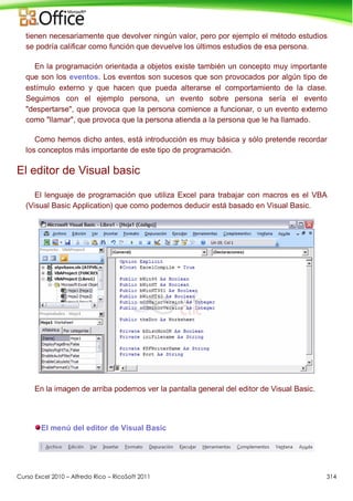 Curso Excel 2010 – Alfredo Rico – RicoSoft 2011 314
tienen necesariamente que devolver ningún valor, pero por ejemplo el método estudios
se podría calificar como función que devuelve los últimos estudios de esa persona.
En la programación orientada a objetos existe también un concepto muy importante
que son los eventos. Los eventos son sucesos que son provocados por algún tipo de
estímulo externo y que hacen que pueda alterarse el comportamiento de la clase.
Seguimos con el ejemplo persona, un evento sobre persona sería el evento
"despertarse", que provoca que la persona comience a funcionar, o un evento externo
como "llamar", que provoca que la persona atienda a la persona que le ha llamado.
Como hemos dicho antes, está introducción es muy básica y sólo pretende recordar
los conceptos más importante de este tipo de programación.
El editor de Visual basic
El lenguaje de programación que utiliza Excel para trabajar con macros es el VBA
(Visual Basic Application) que como podemos deducir está basado en Visual Basic.
En la imagen de arriba podemos ver la pantalla general del editor de Visual Basic.
El menú del editor de Visual Basic
 