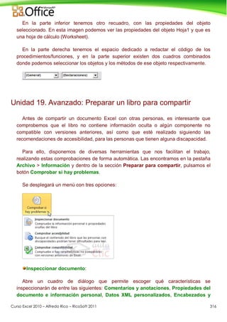 Curso Excel 2010 – Alfredo Rico – RicoSoft 2011 316
En la parte inferior tenemos otro recuadro, con las propiedades del objeto
seleccionado. En esta imagen podemos ver las propiedades del objeto Hoja1 y que es
una hoja de cálculo (Worksheet).
En la parte derecha tenemos el espacio dedicado a redactar el código de los
procedimientos/funciones, y en la parte superior existen dos cuadros combinados
donde podemos seleccionar los objetos y los métodos de ese objeto respectivamente.
Unidad 19. Avanzado: Preparar un libro para compartir
Antes de compartir un documento Excel con otras personas, es interesante que
comprobemos que el libro no contiene información oculta o algún componente no
compatible con versiones anteriores, así como que esté realizado siguiendo las
recomendaciones de accesibilidad, para las personas que tienen alguna discapacidad.
Para ello, disponemos de diversas herramientas que nos facilitan el trabajo,
realizando estas comprobaciones de forma automática. Las encontramos en la pestaña
Archivo > Información y dentro de la sección Preparar para compartir, pulsamos el
botón Comprobar si hay problemas.
Se desplegará un menú con tres opciones:
Inspeccionar documento:
Abre un cuadro de diálogo que permite escoger qué características se
inspeccionarán de entre las siguientes: Comentarios y anotaciones, Propiedades del
documento e información personal, Datos XML personalizados, Encabezados y
 