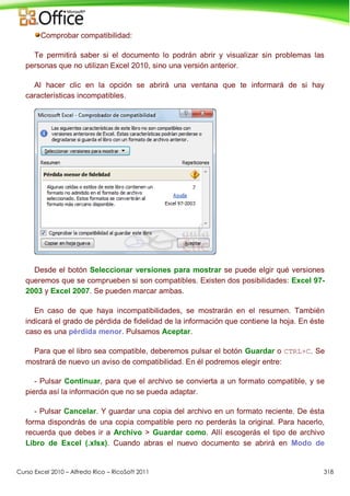Curso Excel 2010 – Alfredo Rico – RicoSoft 2011 318
Comprobar compatibilidad:
Te permitirá saber si el documento lo podrán abrir y visualizar sin problemas las
personas que no utilizan Excel 2010, sino una versión anterior.
Al hacer clic en la opción se abrirá una ventana que te informará de si hay
características incompatibles.
Desde el botón Seleccionar versiones para mostrar se puede elgir qué versiones
queremos que se comprueben si son compatibles. Existen dos posibilidades: Excel 97-
2003 y Excel 2007. Se pueden marcar ambas.
En caso de que haya incompatibilidades, se mostrarán en el resumen. También
indicará el grado de pérdida de fidelidad de la información que contiene la hoja. En éste
caso es una pérdida menor. Pulsamos Aceptar.
Para que el libro sea compatible, deberemos pulsar el botón Guardar o CTRL+C. Se
mostrará de nuevo un aviso de compatibilidad. En él podremos elegir entre:
- Pulsar Continuar, para que el archivo se convierta a un formato compatible, y se
pierda así la información que no se pueda adaptar.
- Pulsar Cancelar. Y guardar una copia del archivo en un formato reciente. De ésta
forma dispondrás de una copia compatible pero no perderás la original. Para hacerlo,
recuerda que debes ir a Archivo > Guardar como. Allí escogerás el tipo de archivo
Libro de Excel (.xlsx). Cuando abras el nuevo documento se abrirá en Modo de
 