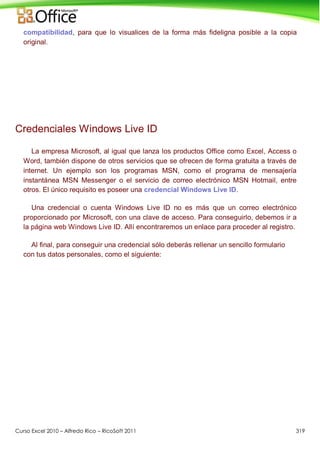 Curso Excel 2010 – Alfredo Rico – RicoSoft 2011 319
compatibilidad, para que lo visualices de la forma más fideligna posible a la copia
original.
Credenciales Windows Live ID
La empresa Microsoft, al igual que lanza los productos Office como Excel, Access o
Word, también dispone de otros servicios que se ofrecen de forma gratuita a través de
internet. Un ejemplo son los programas MSN, como el programa de mensajería
instantánea MSN Messenger o el servicio de correo electrónico MSN Hotmail, entre
otros. El único requisito es poseer una credencial Windows Live ID.
Una credencial o cuenta Windows Live ID no es más que un correo electrónico
proporcionado por Microsoft, con una clave de acceso. Para conseguirlo, debemos ir a
la página web Windows Live ID. Allí encontraremos un enlace para proceder al registro.
Al final, para conseguir una credencial sólo deberás rellenar un sencillo formulario
con tus datos personales, como el siguiente:
 