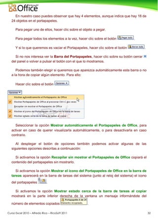 Curso Excel 2010 – Alfredo Rico – RicoSoft 2011 32
En nuestro caso puedes observar que hay 4 elementos, aunque indica que hay 18 de
24 objetos en el portapapeles.
Para pegar uno de ellos, hacer clic sobre el objeto a pegar.
Para pegar todos los elementos a la vez, hacer clic sobre el botón .
Y si lo que queremos es vaciar el Portapapeles, hacer clic sobre el botón .
Si no nos interesa ver la Barra del Portapapeles, hacer clic sobre su botón cerrar
del panel o volver a pulsar el botón con el que lo mostramos.
Podemos también elegir si queremos que aparezca automáticamente esta barra o no
a la hora de copiar algún elemento. Para ello:
Hacer clic sobre el botón .
Seleccionar la opción Mostrar automáticamente el Portapapeles de Office, para
activar en caso de querer visualizarla automáticamente, o para desactivarla en caso
contrario.
Al desplegar el botón de opciones también podemos activar algunas de las
siguientes opciones descritas a continuación:
Si activamos la opción Recopilar sin mostrar el Portapapeles de Office copiará el
contenido del portapapeles sin mostrarlo.
Si activamos la opción Mostrar el icono del Portapapeles de Office en la barra de
tareas aparecerá en la barra de tareas del sistema (junto al reloj del sistema) el icono
del portapapeles .
Si activamos la opción Mostrar estado cerca de la barra de tareas al copiar
mostrará en la parte inferior derecha de la ventana un mensaje informándote del
número de elementos copiados .
 