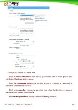 Curso Excel 2010 – Alfredo Rico – RicoSoft 2011 320
En resumen, los pasos a seguir son:
- Elegir el correo electrónico que deseas (comprueba con el botón que no está
siendo ya utilizado por otra persona).
- Elegir la contraseña secreta que te dará acceso a tu correo y confirmará tu
identidad, validando la credencial.
- Elegir una pregunta y respuesta que sirva para validar tu identidad, en caso de
que extravíes u olvides la contraseña.
- Indicar datos personales básicos, como tu nombre y dirección.
 